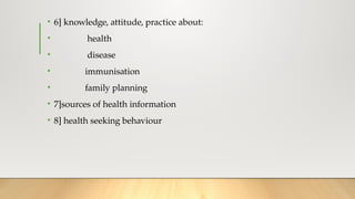 • 6] knowledge, attitude, practice about:
• health
• disease
• immunisation
• family planning
• 7]sources of health information
• 8] health seeking behaviour
 