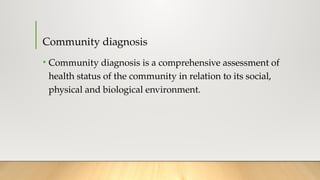 Community diagnosis
• Community diagnosis is a comprehensive assessment of
health status of the community in relation to its social,
physical and biological environment.
 