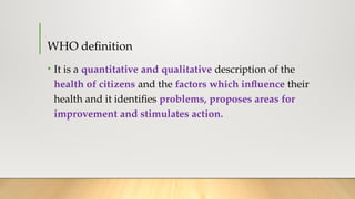WHO definition
• It is a quantitative and qualitative description of the
health of citizens and the factors which influence their
health and it identifies problems, proposes areas for
improvement and stimulates action.
 
