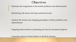 Objectives
• Estimates the magnitude of the health problems and determinants
• Identifying risk factors driving continued trends
• Analyse the trends and changing paradigms of these problems and
determinants
• Targeting interventions or planning services for maximum impacts
• Assessing impact of intervention on desired outcome
 