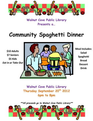 Walnut Cove Public Library
                              Presents a…


     Community Spaghetti Dinner

                                                                   Meal Includes:
    $10 Adults
                                                                      Salad
    $7 Seniors
                                                                    Spaghetti
      $5 Kids
                                                                      Bread
Eat in or Take Out
                                                                     Dessert
                                                                      Drink




                       Walnut Cove Public Library
                     Thursday September 20th 2012
                              6pm to 8pm

               **All proceeds go to Walnut Cove Public Library**
 