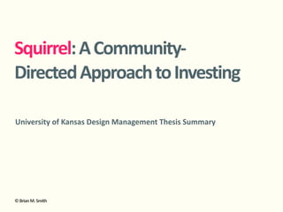 Squirrel:	
  A	
  Community-­‐
Directed	
  Approach	
  to	
  Investing

University	
  of	
  Kansas	
  Design	
  Management	
  Thesis	
  Summary




©	
  Brian	
  M.	
  Smith
 
