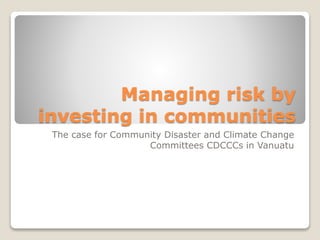 Managing risk by
investing in communities
The case for Community Disaster and Climate Change
Committees CDCCCs in Vanuatu
 