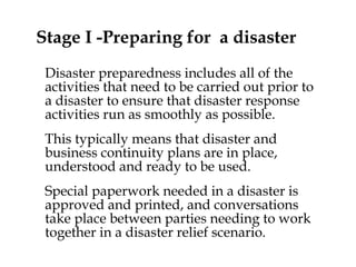 Stage I -Preparing for  a disaster Disaster preparedness includes all of the activities that need to be carried out prior to a disaster to ensure that disaster response activities run as smoothly as possible.  This typically means that disaster and business continuity plans are in place, understood and ready to be used.  Special paperwork needed in a disaster is approved and printed, and conversations take place between parties needing to work together in a disaster relief scenario. 