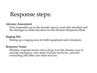 Response steps: Advance Assessment  First responders go to the disaster area to assess the situation and the damages to make decisions for the Disaster Response Effort.  Staging Site  Setting up a staging area for both equipment and volunteers. Response Teams   Mobilize response teams who will go in to the disaster area to provide emergency care, help evacuate survivors., provide counseling and other care team services.  