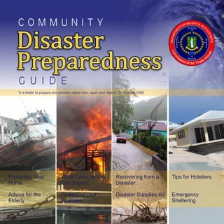 C O M M U N I T Y
Disaster
Preparedness
Disaster
Preparedness
G U I D E
Tips for Hoteliers
Emergency
Sheltering
What Damage You
Can Expect
Protecting your
Business
Protecting Your
Home
Advice for the
Elderly
Disaster
Disaster Supplies Kit
Recovering from a
“It is better to prepare and prevent, rather than repair and repent.” S. Thomas 1856
 