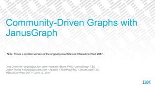 Note: This is a updated version of the original presentation at HBaseCon West 2017.
Jing Chen He • jinghe@us.ibm.com • Apache HBase PMC • JanusGraph TSC
Jason Plurad • pluradj@us.ibm.com • Apache TinkerPop PMC • JanusGraph TSC
HBaseCon West 2017 • June 12, 2017
Community-Driven Graphs with
JanusGraph
 
