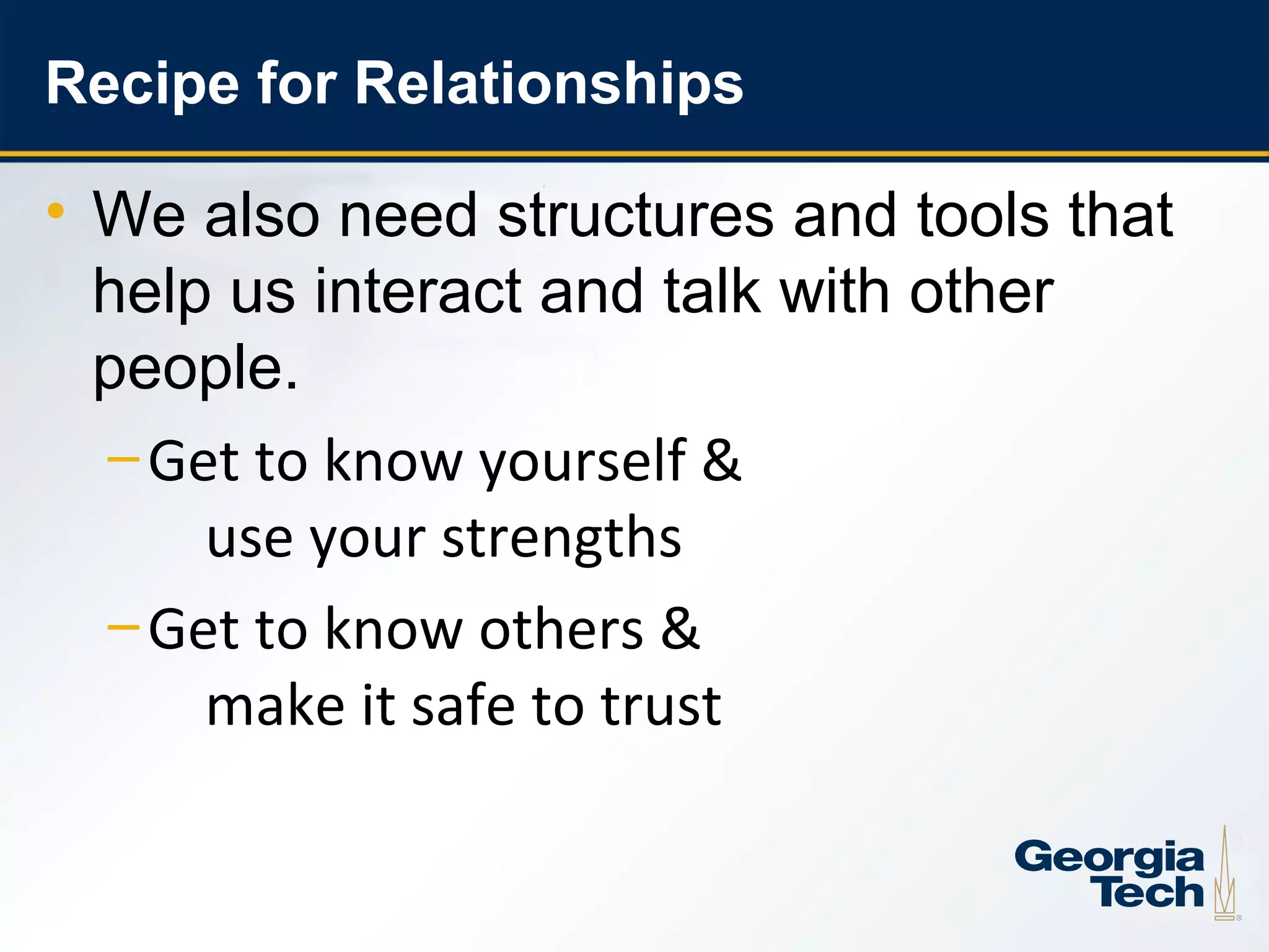 Recipe for Relationships

     • We also need structures and tools that
       help us interact and talk with other
       people.
       – Get to know yourself &
           use your strengths
       – Get to know others &
           make it safe to trust


13
 