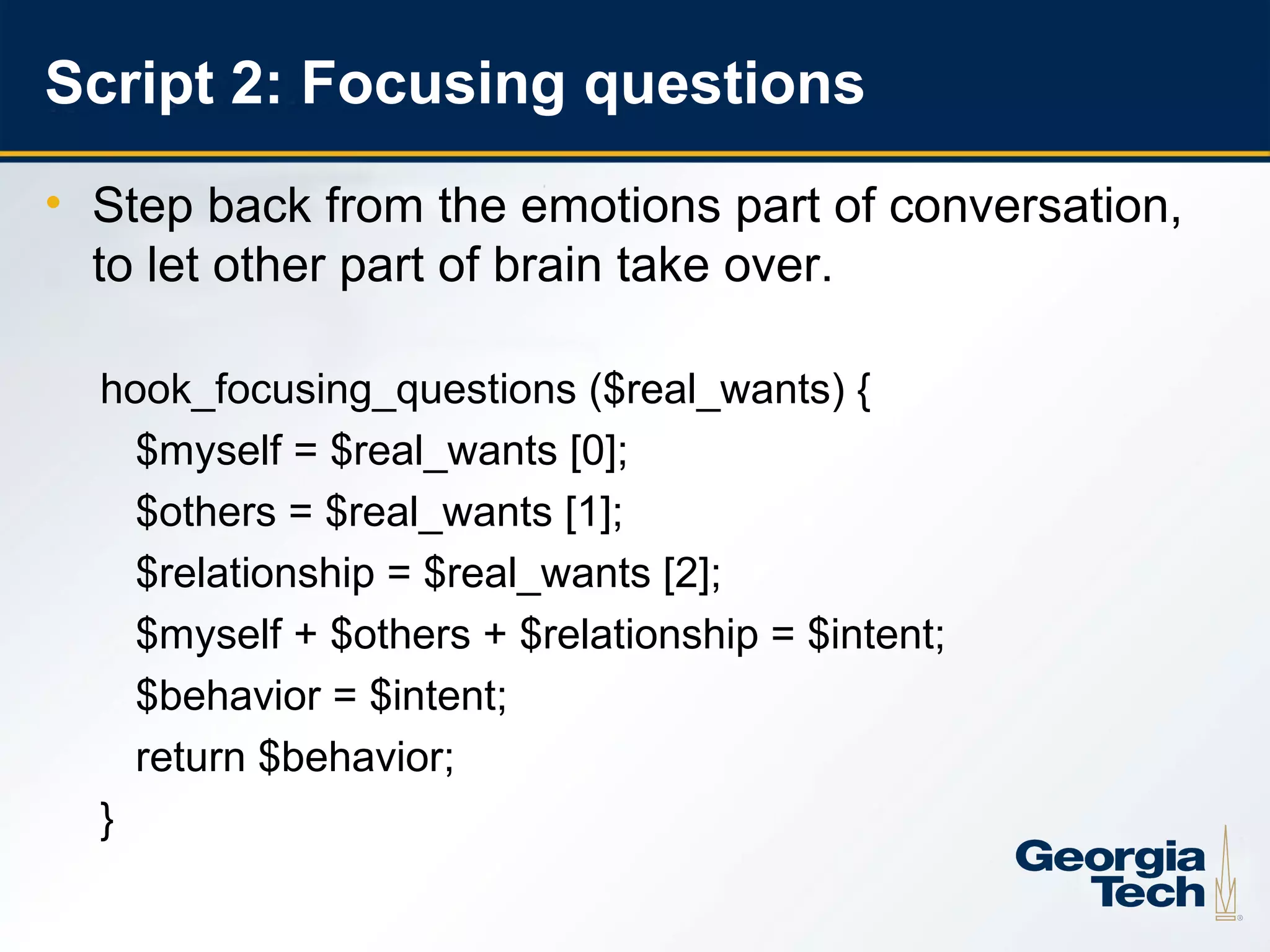 Script 2: Focusing questions
     • Step back from the emotions part of conversation,
       to let other part of brain take over.

       hook_focusing_questions ($real_wants) {
         $myself = $real_wants [0];
         $others = $real_wants [1];
         $relationship = $real_wants [2];
         $myself + $others + $relationship = $intent;
         $behavior = $intent;
         return $behavior;
       }

14
 