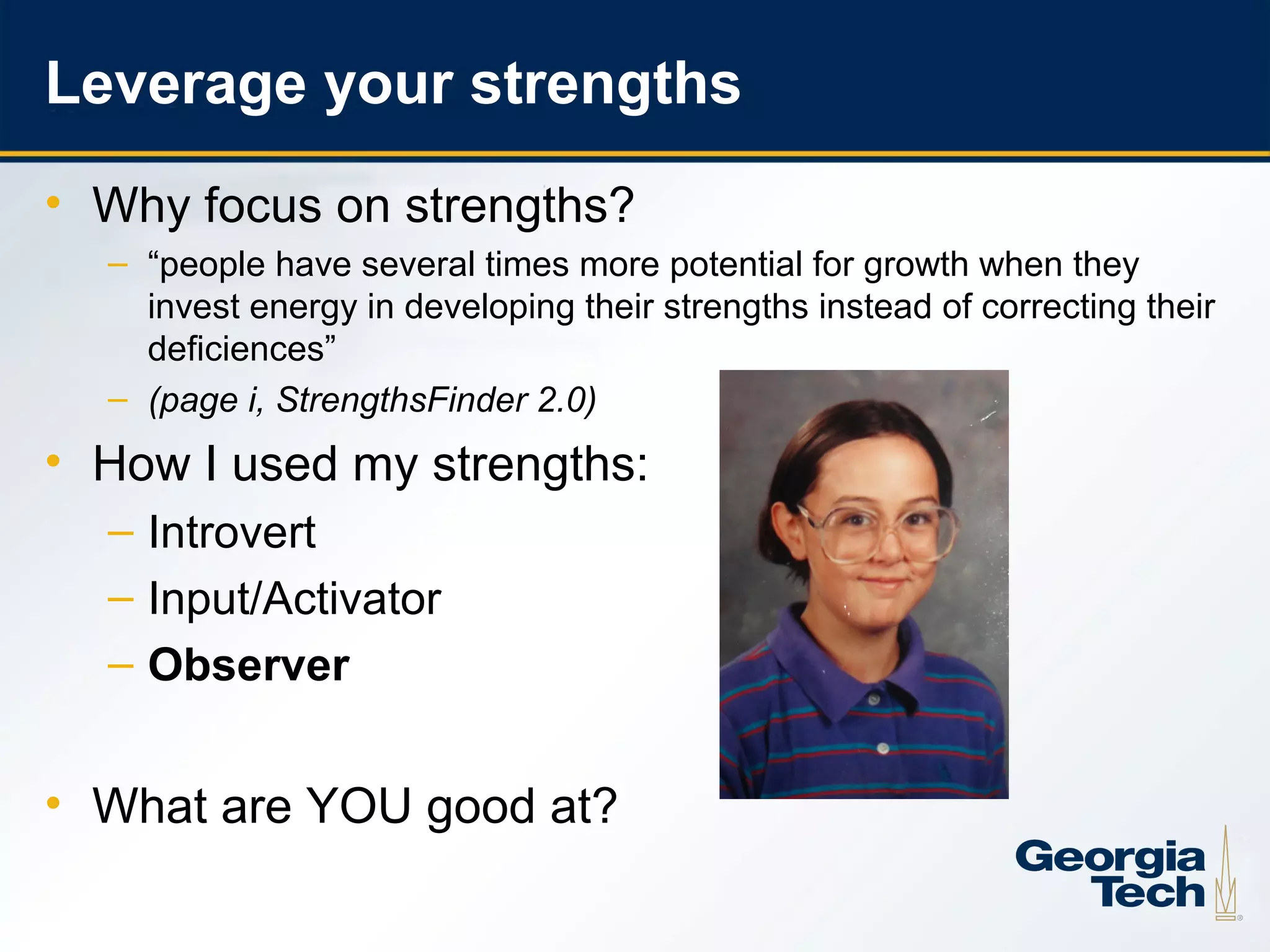 Leverage your strengths
     • Why focus on strengths?
       – “people have several times more potential for growth when they
         invest energy in developing their strengths instead of correcting their
         deficiences”
       – (page i, StrengthsFinder 2.0)
     • How I used my strengths:
       – Introvert
       – Input/Activator
       – Observer


     • What are YOU good at?

16
 