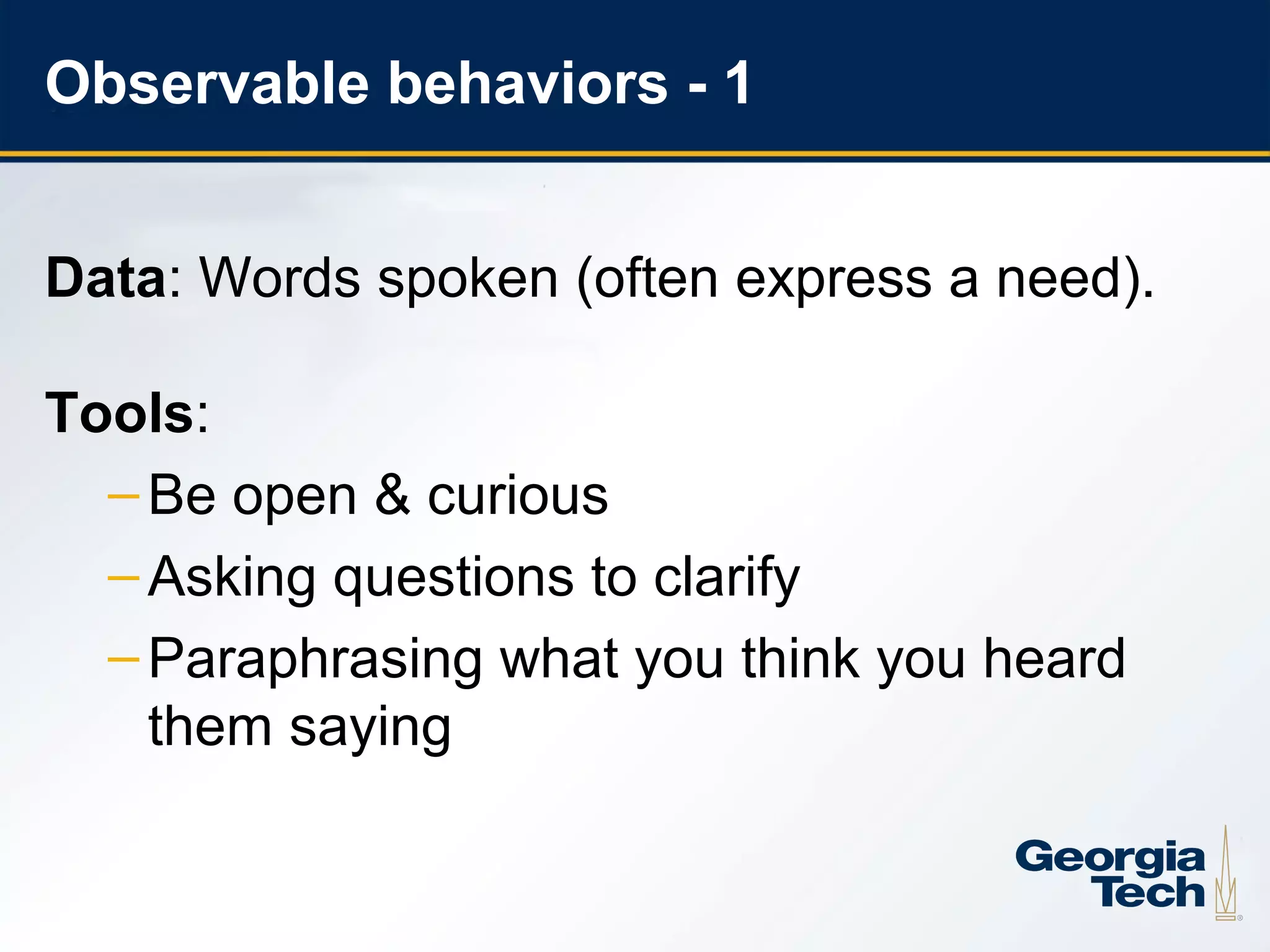 Observable behaviors - 1


     Data: Words spoken (often express a need).

     Tools:
       – Be open & curious
       – Asking questions to clarify
       – Paraphrasing what you think you heard
         them saying


17
 