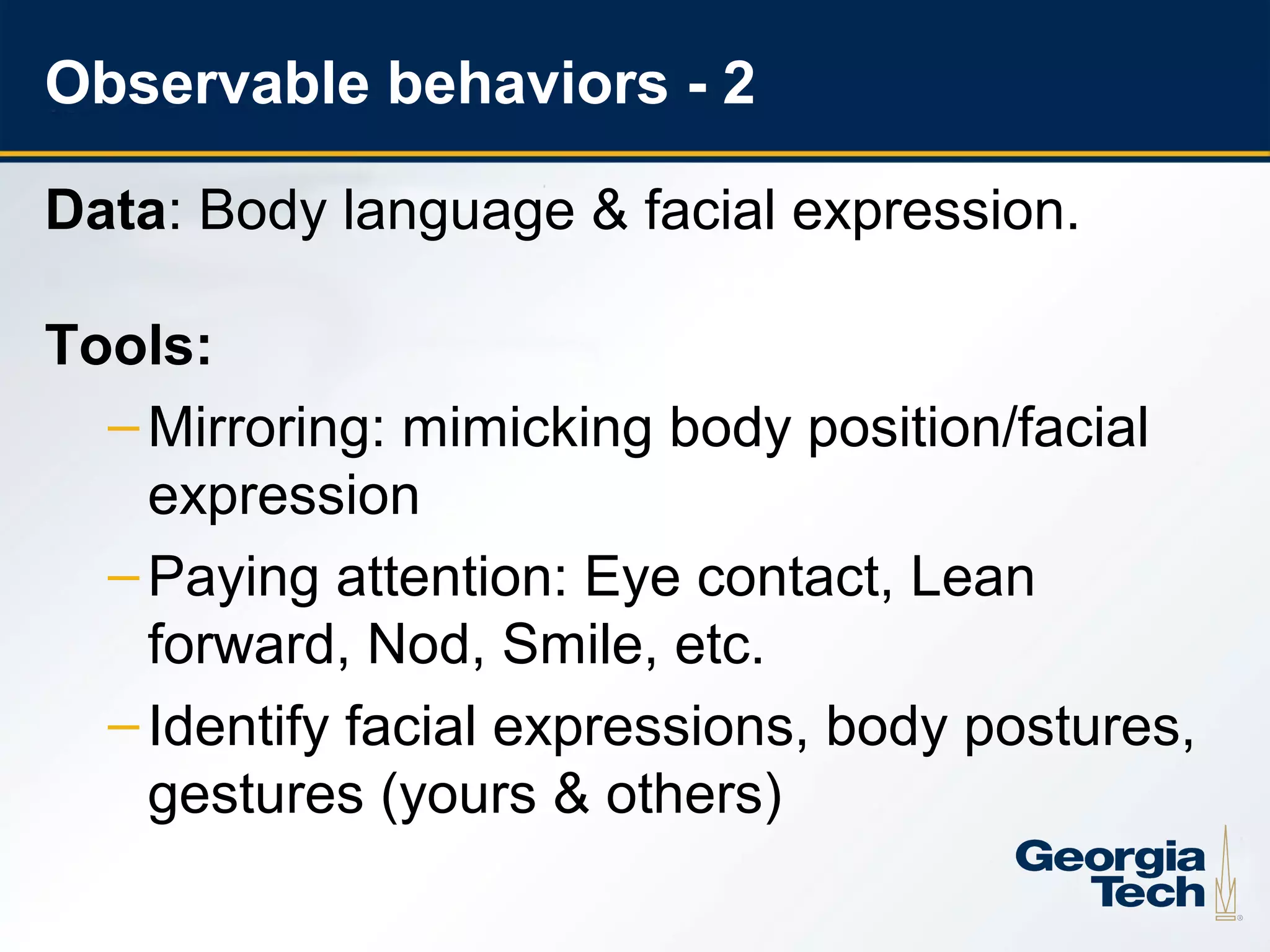 Observable behaviors - 2

     Data: Body language & facial expression.

     Tools:
       – Mirroring: mimicking body position/facial
         expression
       – Paying attention: Eye contact, Lean
         forward, Nod, Smile, etc.
       – Identify facial expressions, body postures,
         gestures (yours & others)

18
 