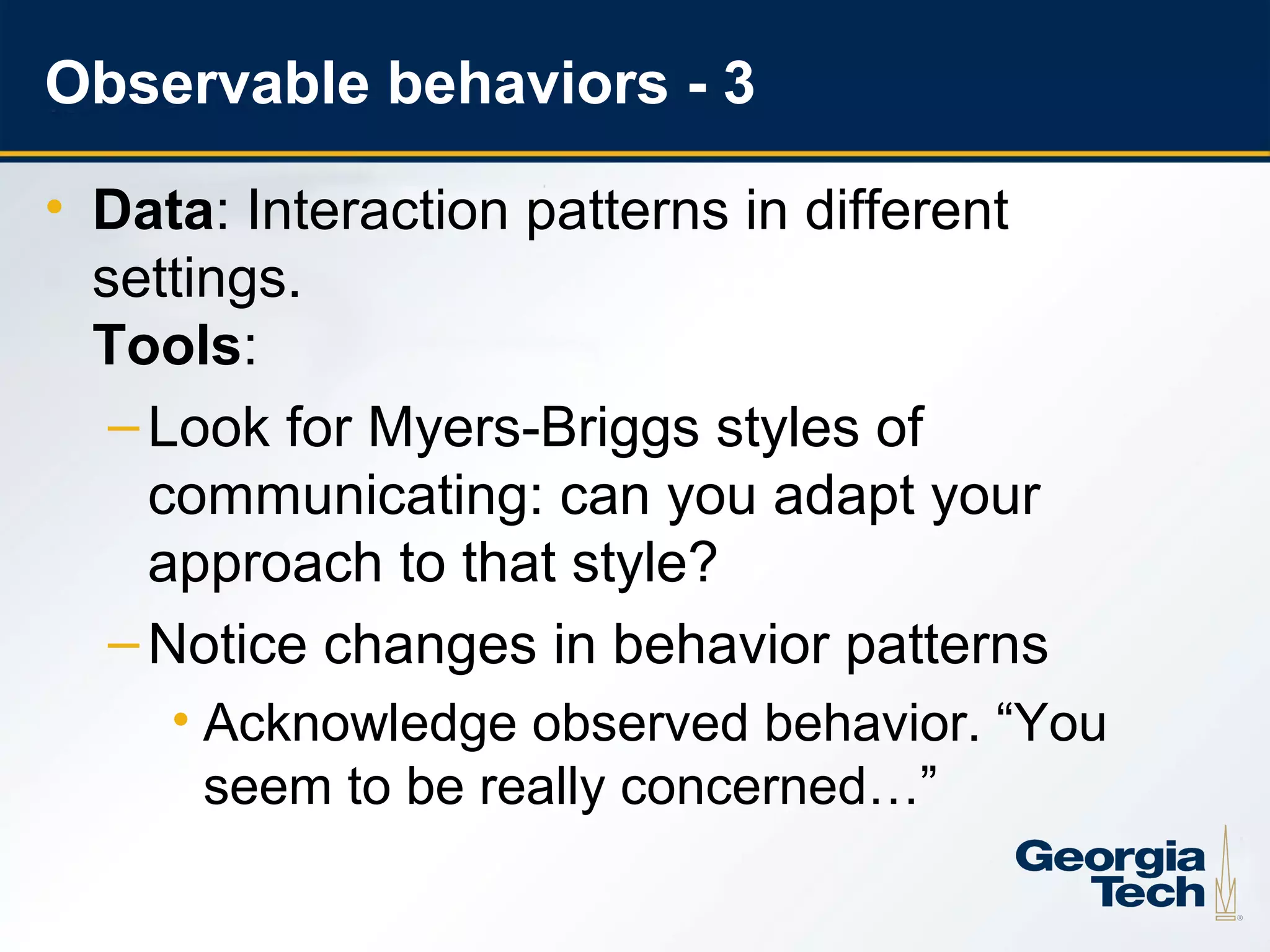 Observable behaviors - 3

     • Data: Interaction patterns in different
       settings.
       Tools:
        – Look for Myers-Briggs styles of
          communicating: can you adapt your
          approach to that style?
        – Notice changes in behavior patterns
          • Acknowledge observed behavior. “You
            seem to be really concerned…”

19
 