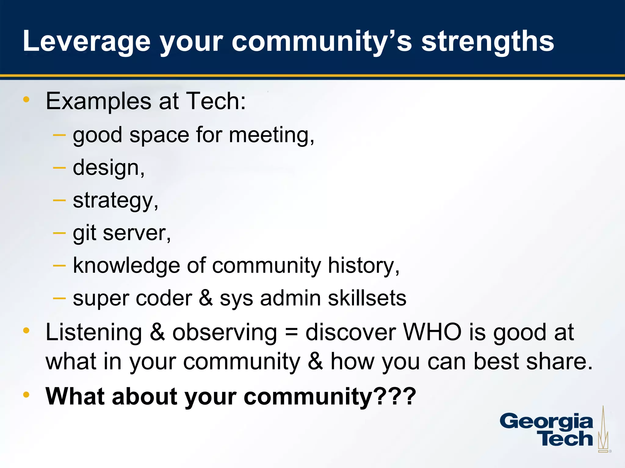 Leverage your community’s strengths
     • Examples at Tech:
       –   good space for meeting,
       –   design,
       –   strategy,
       –   git server,
       –   knowledge of community history,
       –   super coder & sys admin skillsets
     • Listening & observing = discover WHO is good at
       what in your community & how you can best share.
     • What about your community???

20
 
