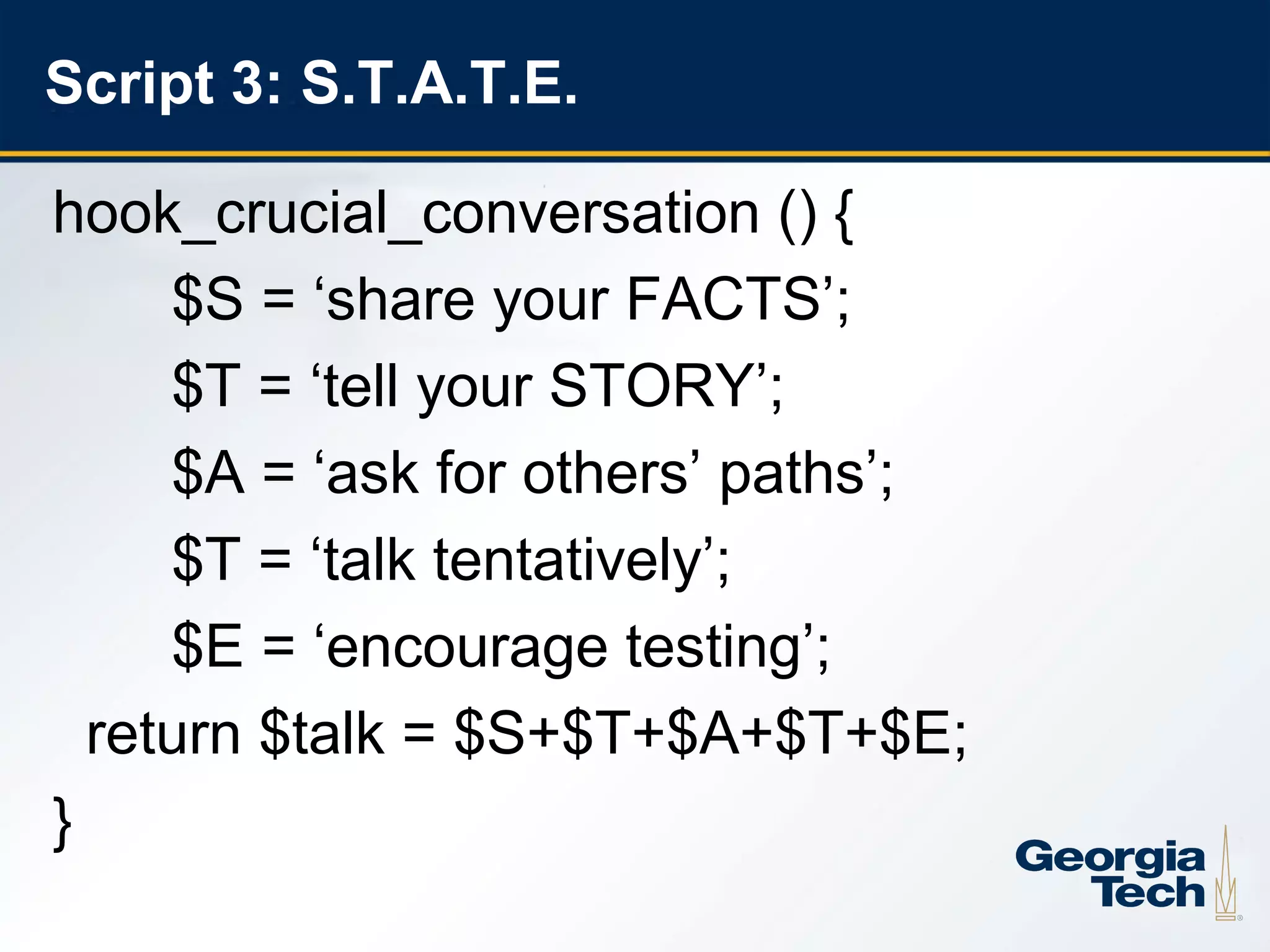 Script 3: S.T.A.T.E.

     hook_crucial_conversation () {
          $S = ‘share your FACTS’;
          $T = ‘tell your STORY’;
          $A = ‘ask for others’ paths’;
          $T = ‘talk tentatively’;
          $E = ‘encourage testing’;
       return $talk = $S+$T+$A+$T+$E;
     }
21
 