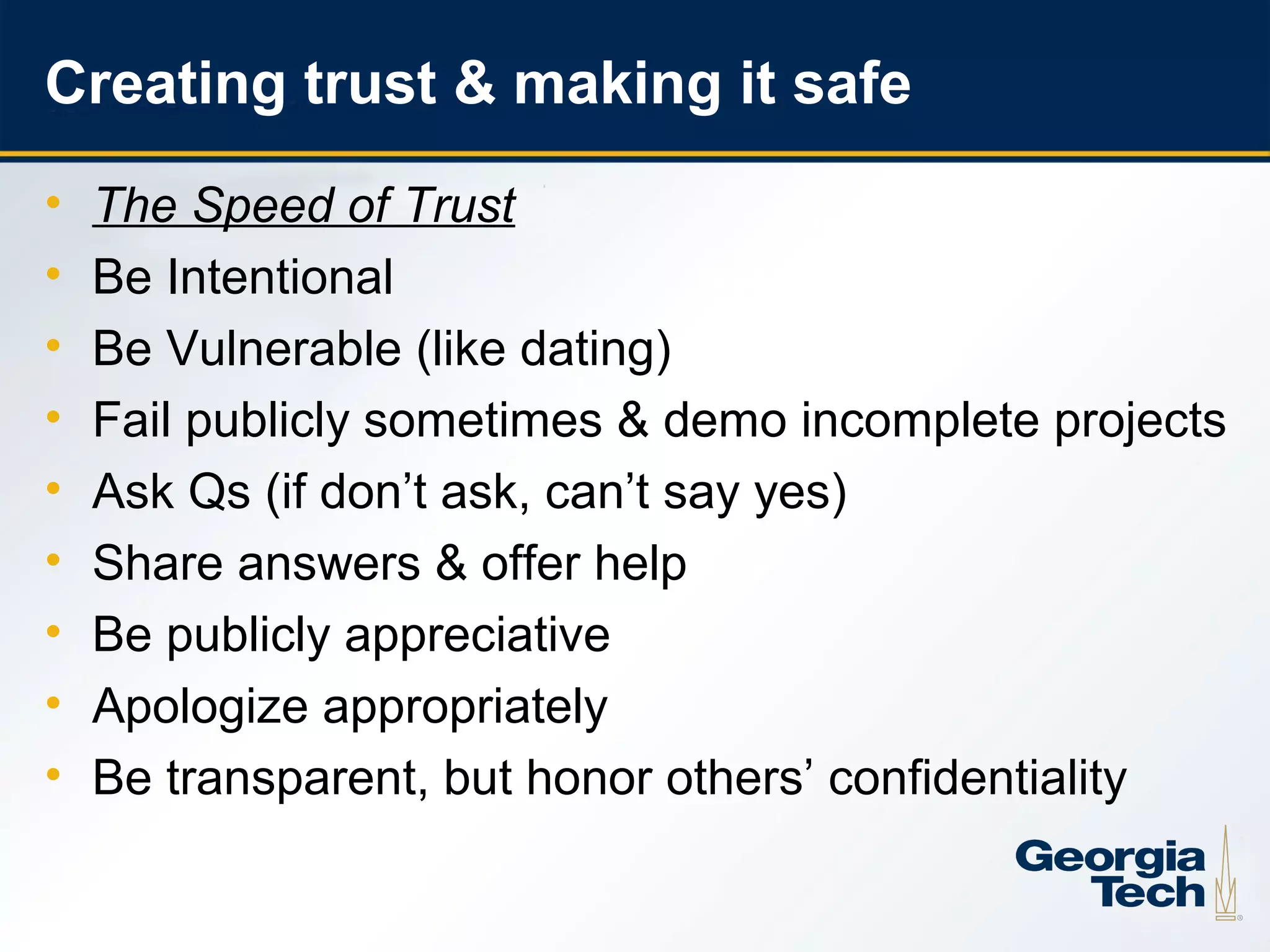 Creating trust & making it safe
     •   The Speed of Trust
     •   Be Intentional
     •   Be Vulnerable (like dating)
     •   Fail publicly sometimes & demo incomplete projects
     •   Ask Qs (if don’t ask, can’t say yes)
     •   Share answers & offer help
     •   Be publicly appreciative
     •   Apologize appropriately
     •   Be transparent, but honor others’ confidentiality

22
 