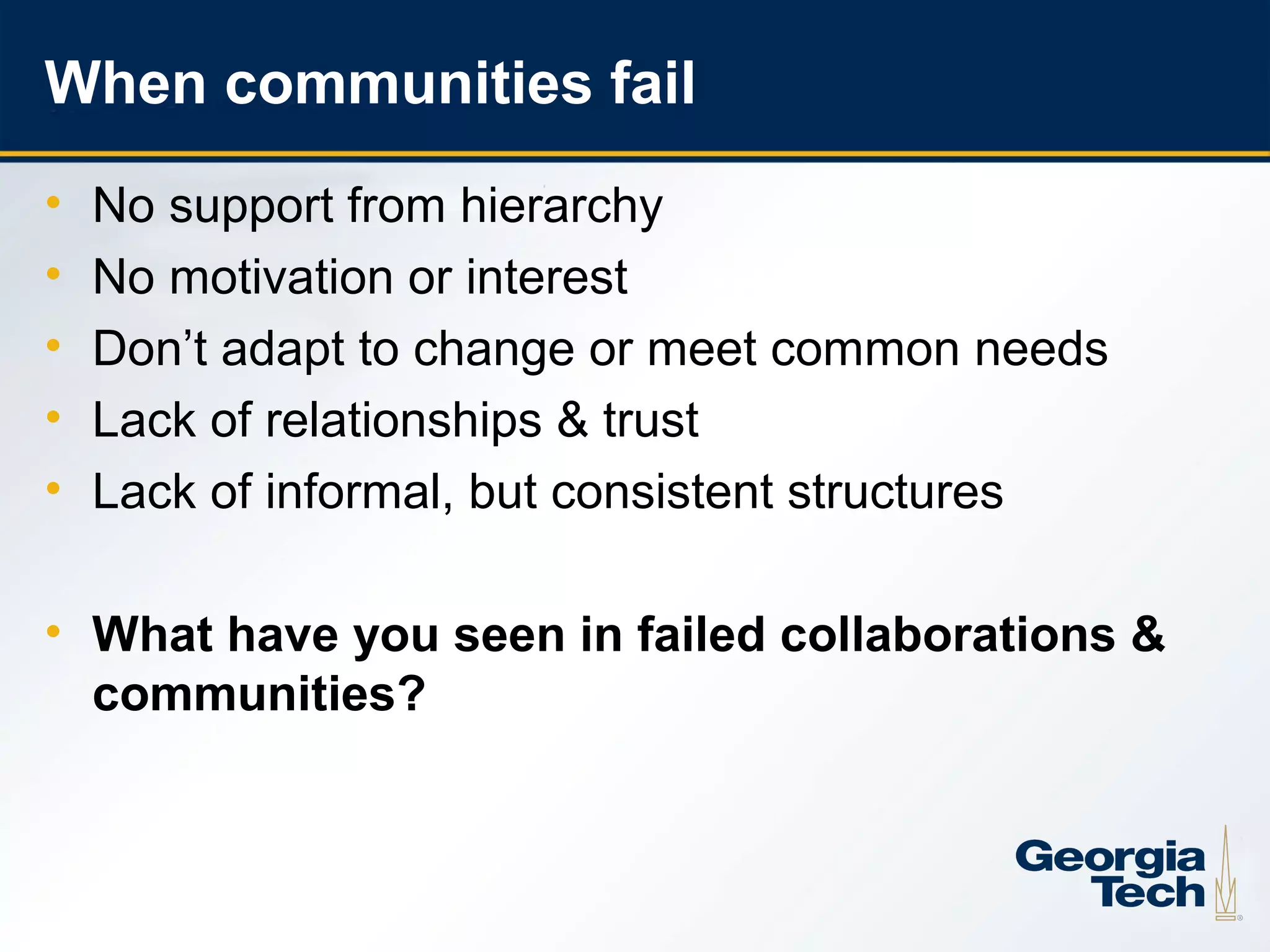 When communities fail
     •   No support from hierarchy
     •   No motivation or interest
     •   Don’t adapt to change or meet common needs
     •   Lack of relationships & trust
     •   Lack of informal, but consistent structures

     • What have you seen in failed collaborations &
       communities?



23
 