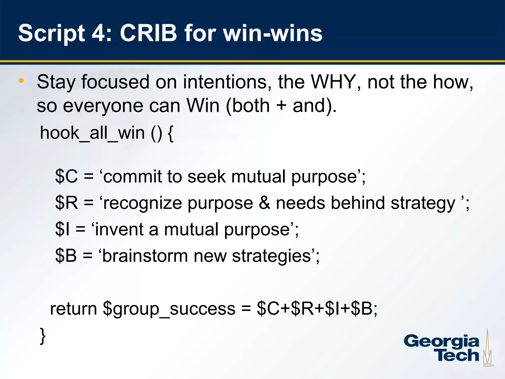 Script 4: CRIB for win-wins
     • Stay focused on intentions, the WHY, not the how,
       so everyone can Win (both + and).
       hook_all_win () {

           $C = ‘commit to seek mutual purpose’;
           $R = ‘recognize purpose & needs behind strategy ’;
           $I = ‘invent a mutual purpose’;
           $B = ‘brainstorm new strategies’;

           return $group_success = $C+$R+$I+$B;
       }
24
 