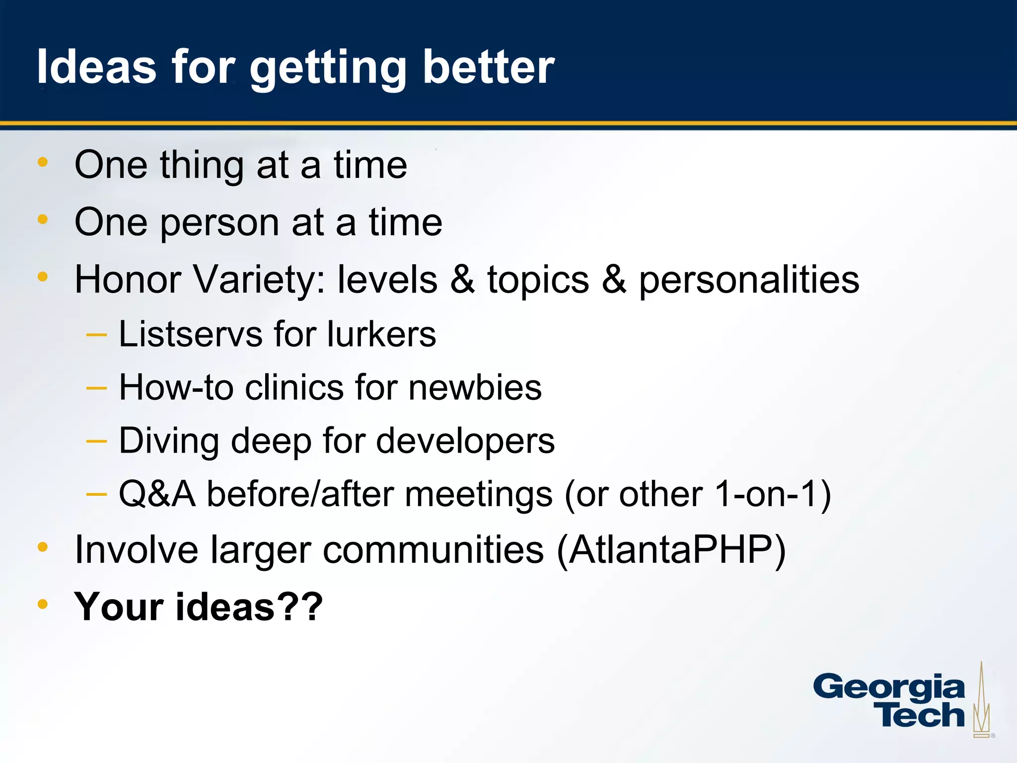 Ideas for getting better
     • One thing at a time
     • One person at a time
     • Honor Variety: levels & topics & personalities
       –   Listservs for lurkers
       –   How-to clinics for newbies
       –   Diving deep for developers
       –   Q&A before/after meetings (or other 1-on-1)
     • Involve larger communities (AtlantaPHP)
     • Your ideas??


25
 