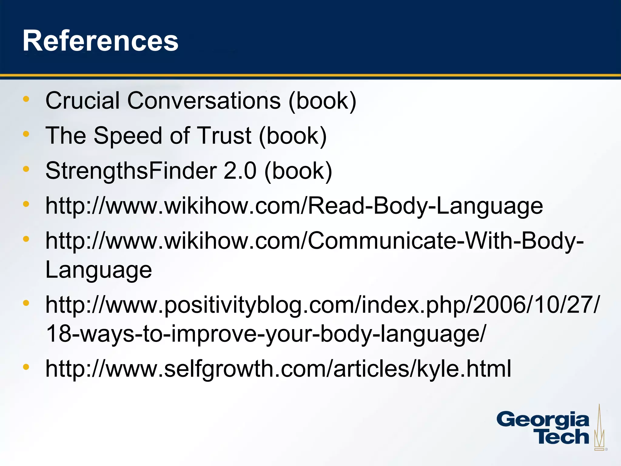 References
     • Crucial Conversations (book)
     • The Speed of Trust (book)
     • StrengthsFinder 2.0 (book)
     • http://www.wikihow.com/Read-Body-Language
     • http://www.wikihow.com/Communicate-With-Body-
       Language
     • http://www.positivityblog.com/index.php/2006/10/27/
       18-ways-to-improve-your-body-language/
     • http://www.selfgrowth.com/articles/kyle.html


26
 