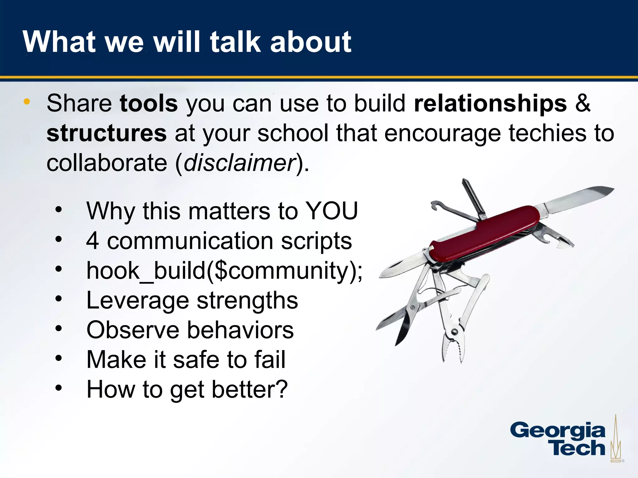 What we will talk about
    • Share tools you can use to build relationships &
      structures at your school that encourage techies to
      collaborate (disclaimer).
      •   Why this matters to YOU
      •   4 communication scripts
      •   hook_build($community);
      •   Leverage strengths
      •   Observe behaviors
      •   Make it safe to fail
      •   How to get better?

3
 