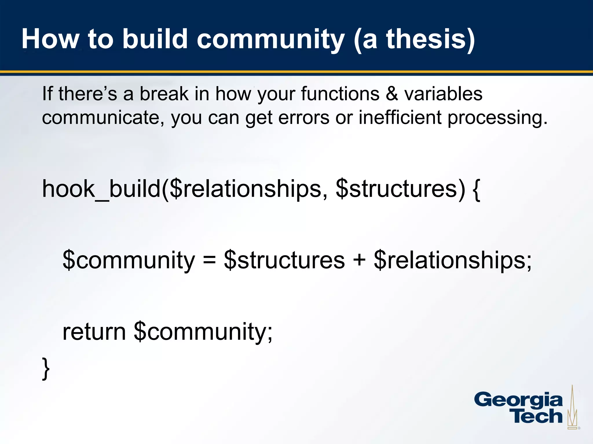 How to build community (a thesis)
     If there’s a break in how your functions & variables
     communicate, you can get errors or inefficient processing.


     hook_build($relationships, $structures) {

         $community = $structures + $relationships;

         return $community;
     }

9
 