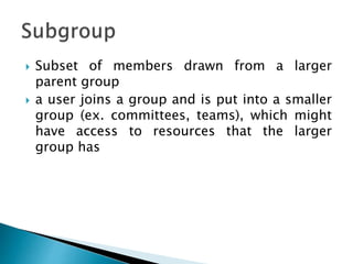  Subset of members drawn from a larger
parent group
 a user joins a group and is put into a smaller
group (ex. committees, teams), which might
have access to resources that the larger
group has
 