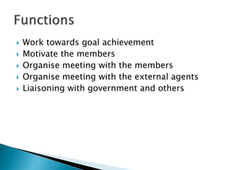  Work towards goal achievement
 Motivate the members
 Organise meeting with the members
 Organise meeting with the external agents
 Liaisoning with government and others
 
