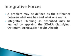  A problem may be defined as the difference
between what one has and what one wants.
 Integrative Thinking as described may be
learned by applying the SOARA (Satisfying,
Optimum, Achievable Results Ahead)
 