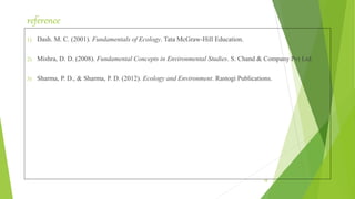 reference
1) Dash. M. C. (2001). Fundamentals of Ecology. Tata McGraw-Hill Education.
2) Mishra, D. D. (2008). Fundamental Concepts in Environmental Studies. S. Chand & Company Pvt Ltd.
3) Sharma, P. D., & Sharma, P. D. (2012). Ecology and Environment. Rastogi Publications.
18
 
