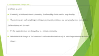 Cyclic replacement changes cont…
c) Climax species:
 Eventually, a stable and mature community dominated by climax species may develop.
 These species are well suited to prevailing environmental conditions and are typically more competitive.
d) Disturbance and Reversal:
 Cyclic succession may not always lead to a climax community.
 Disturbances or changes in environmental conditions can restart the cycle, returning community to earlier
stages.
9
 