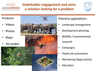 Potential applications:
• Landscape management
• Development planning
• Wildlife / environmental
research
• Campaigns
• Flood risk assessment
• Monitoring illegal activity
• Education
Stakeholder engagement and aims:
a solution looking for a problem
Products:
• Videos
• Photos
• Maps
• 3D models
 