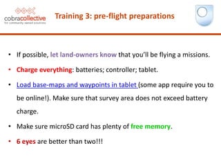 Training 3: pre-flight preparations
• If possible, let land-owners know that you’ll be flying a missions.
• Charge everything: batteries; controller; tablet.
• Load base-maps and waypoints in tablet (some app require you to
be online!). Make sure that survey area does not exceed battery
charge.
• Make sure microSD card has plenty of free memory.
• 6 eyes are better than two!!!
 
