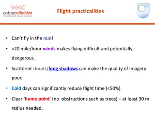 Flight practicalities
• Can’t fly in the rain!
• >20 mile/hour winds makes flying difficult and potentially
dangerous.
• Scattered clouds/long shadows can make the quality of imagery
poor.
• Cold days can significantly reduce flight time (<50%).
• Clear ‘home point’ (no obstructions such as trees) – at least 30 m
radius needed.
 