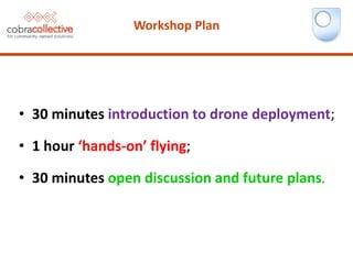 • 30 minutes introduction to drone deployment;
• 1 hour ‘hands-on’ flying;
• 30 minutes open discussion and future plans.
Workshop Plan
 