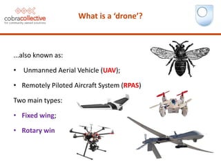 ...also known as:
• Unmanned Aerial Vehicle (UAV);
• Remotely Piloted Aircraft System (RPAS)
Two main types:
• Fixed wing;
• Rotary wing.
What is a ‘drone’?
 