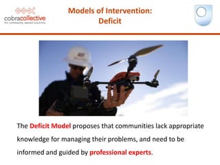 The Deficit Model proposes that communities lack appropriate
knowledge for managing their problems, and need to be
informed and guided by professional experts.
Models of Intervention:
Deficit
 