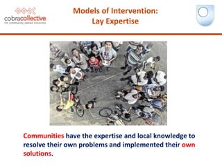 Communities have the expertise and local knowledge to
resolve their own problems and implemented their own
solutions.
Models of Intervention:
Lay Expertise
 
