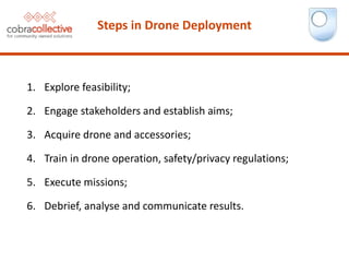 1. Explore feasibility;
2. Engage stakeholders and establish aims;
3. Acquire drone and accessories;
4. Train in drone operation, safety/privacy regulations;
5. Execute missions;
6. Debrief, analyse and communicate results.
Steps in Drone Deployment
 