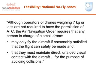 Feasibility: National No-Fly Zones
“Although operators of drones weighing 7 kg or
less are not required to have the permission of
ATC, the Air Navigation Order requires that any
person in charge of a small drone:
• may only fly the aircraft if reasonably satisfied
that the flight can safely be made and;
• that they must maintain direct, unaided visual
contact with the aircraft …for the purpose of
avoiding collisions.”
 