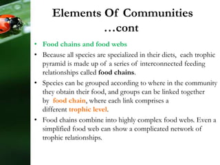 Elements Of Communities
…cont
• Food chains and food webs
• Because all species are specialized in their diets, each trophic
pyramid is made up of a series of interconnected feeding
relationships called food chains.
• Species can be grouped according to where in the community
they obtain their food, and groups can be linked together
by food chain, where each link comprises a
different trophic level.
• Food chains combine into highly complex food webs. Even a
simplified food web can show a complicated network of
trophic relationships.
 