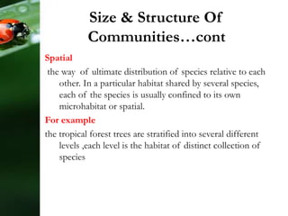 Spatial
the way of ultimate distribution of species relative to each
other. In a particular habitat shared by several species,
each of the species is usually confined to its own
microhabitat or spatial.
For example
the tropical forest trees are stratified into several different
levels ,each level is the habitat of distinct collection of
species
Size & Structure Of
Communities…cont
 