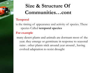 Temporal
is the timing of appearance and activity of species. These
species Called temporal species
For example
many desert plants and animals are dormant most of the
year. they emerge or germinate in response to seasonal
rains . other plants stick around year around , having
evolved adaptation to resist drought
Size & Structure Of
Communities…cont
 
