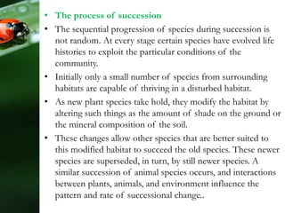 • The process of succession
• The sequential progression of species during succession is
not random. At every stage certain species have evolved life
histories to exploit the particular conditions of the
community.
• Initially only a small number of species from surrounding
habitats are capable of thriving in a disturbed habitat.
• As new plant species take hold, they modify the habitat by
altering such things as the amount of shade on the ground or
the mineral composition of the soil.
• These changes allow other species that are better suited to
this modified habitat to succeed the old species. These newer
species are superseded, in turn, by still newer species. A
similar succession of animal species occurs, and interactions
between plants, animals, and environment influence the
pattern and rate of successional change..
 