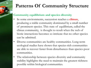 Patterns Of Community Structure
Community equilibrium and species diversity
• In some environments, succession reaches a climax,
producing a stable community dominated by a small number
of prominent species. This state of equilibrium, called the
climax community, is thought to result when the web of
biotic interactions becomes so intricate that no other species
can be admitted.
• Diverse communities are healthy communities. Long-term
ecological studies have shown that species-rich communities
are able to recover faster from disturbances than species-poor
communities.
• The relationship between species diversity and community
stability highlights the need to maintain the greatest richness
possible within biological communities.
 