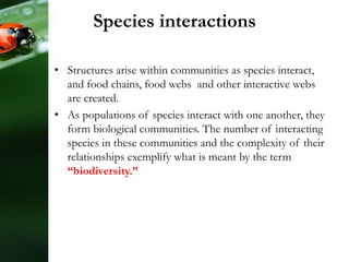 Species interactions
• Structures arise within communities as species interact,
and food chains, food webs and other interactive webs
are created.
• As populations of species interact with one another, they
form biological communities. The number of interacting
species in these communities and the complexity of their
relationships exemplify what is meant by the term
“biodiversity.”
 