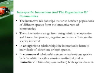 Interspecific Interactions And The Organization Of
Communities
• The interactive relationships that arise between populations
of different species form the interactive web of
communities.
• These interactions range from antagonistic to cooperative
and have either positive, negative, or neutral effects on the
species involved.
• In antagonistic relationships the interaction is harm to
individuals of either one or both species.
• In commensal relationships (commensalism) one species
benefits while the other remains unaffected; and in
mutualistic relationships (mutualism) both species benefit.
 