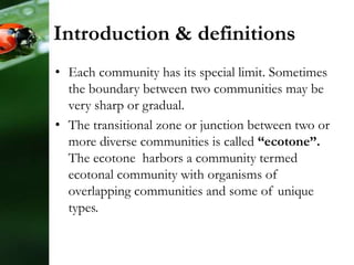Introduction & definitions
• Each community has its special limit. Sometimes
the boundary between two communities may be
very sharp or gradual.
• The transitional zone or junction between two or
more diverse communities is called “ecotone”.
The ecotone harbors a community termed
ecotonal community with organisms of
overlapping communities and some of unique
types.
 