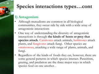 Species interactions types…cont
1) Antagonism
• Although mutualisms are common in all biological
communities, they occur side by side with a wide array of
antagonistic interactions
• One way of understanding the diversity of antagonistic
interactions is through the kinds of hosts or prey that
species attack. Carnivores attack animals, herbivores attack
plants, and fungivores attack fungi. Other species are
omnivorous, attacking a wide range of plants, animals, and
fungi.
• Regardless of the kinds of foods they eat, however, there are
some general patterns in which species interact. Parasitism,
grazing, and predation are the three major ways in which
species feed on one another. .
 