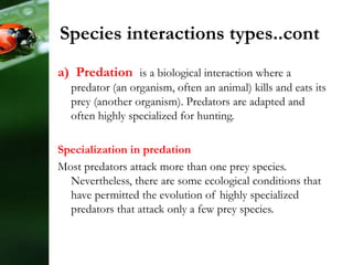 Species interactions types..cont
a) Predation is a biological interaction where a
predator (an organism, often an animal) kills and eats its
prey (another organism). Predators are adapted and
often highly specialized for hunting.
Specialization in predation
Most predators attack more than one prey species.
Nevertheless, there are some ecological conditions that
have permitted the evolution of highly specialized
predators that attack only a few prey species.
 